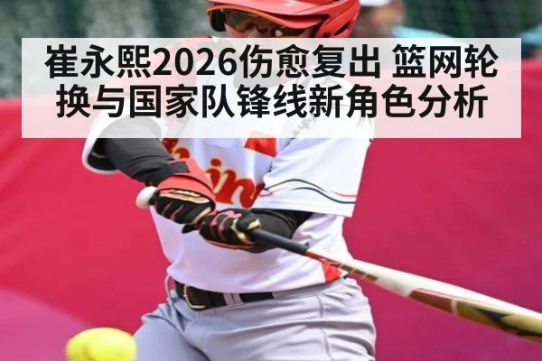 崔永熙2026伤愈复出 篮网轮换与国家队锋线新角色分析