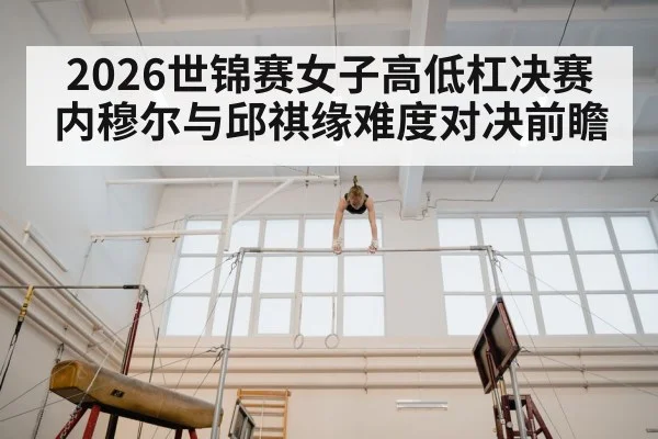 2026世锦赛女子高低杠决赛内穆尔与邱祺缘难度对决前瞻