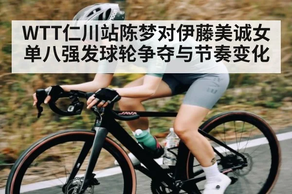 WTT仁川站陈梦对伊藤美诚女单八强发球轮争夺与节奏变化