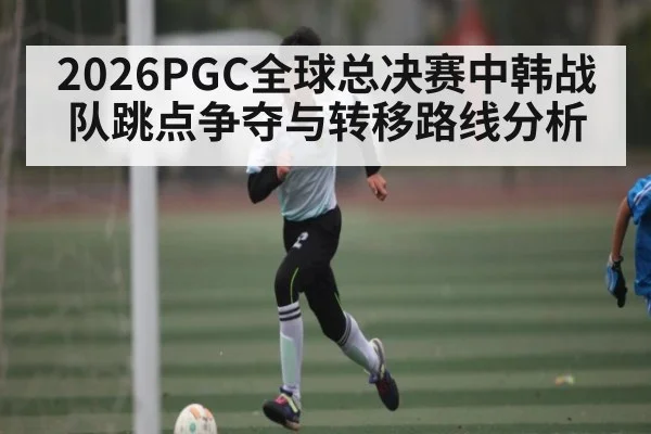 2026PGC全球总决赛中韩战队跳点争夺与转移路线分析